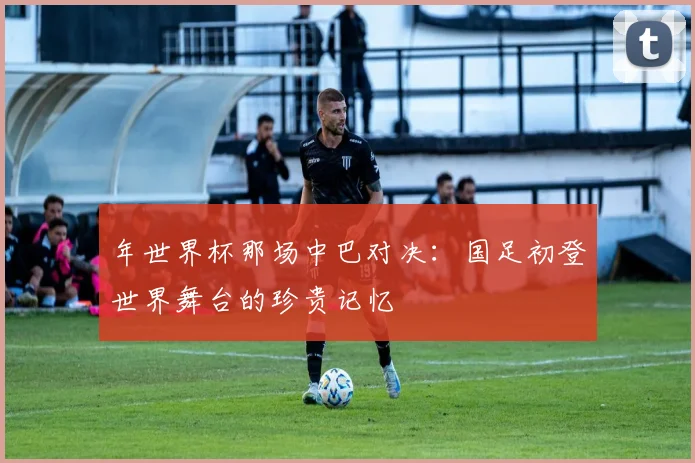 年世界杯那场中巴对决：国足初登世界舞台的珍贵记忆