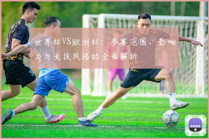 世界杯VS欧洲杯：参赛范围、影响力与竞技风格的全面解析