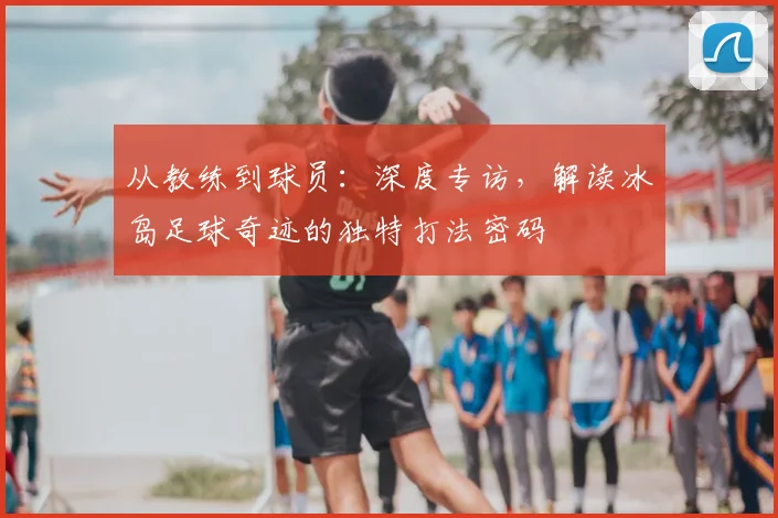 从教练到球员：深度专访，解读冰岛足球奇迹的独特打法密码