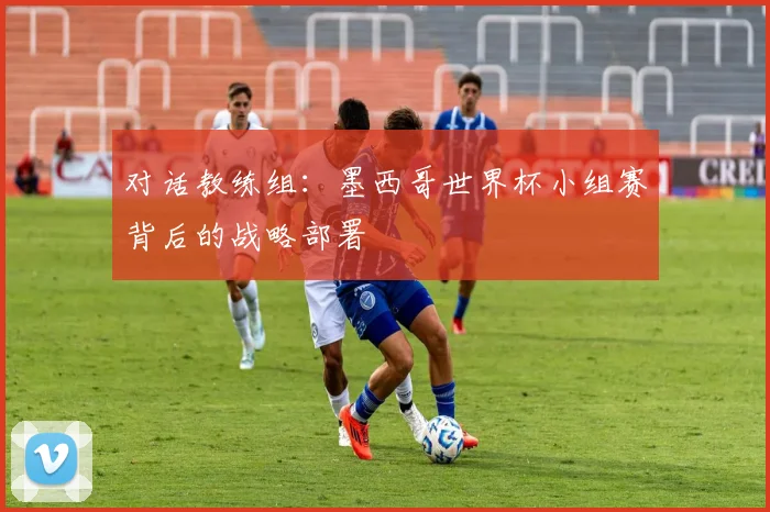 对话教练组:墨西哥世界杯小组赛背后的战略部署