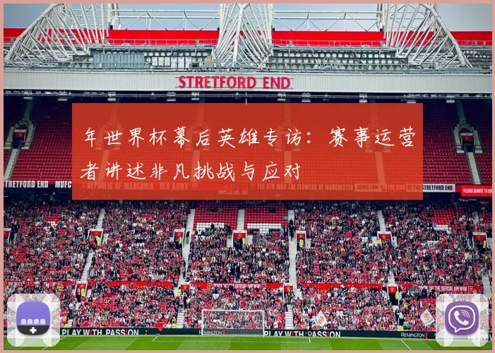 年世界杯幕后英雄专访:赛事运营者讲述非凡挑战与应对