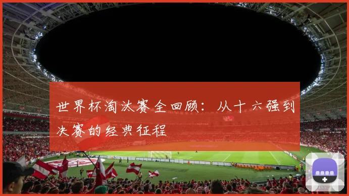 世界杯淘汰赛全回顾:从十六强到决赛的经典征程