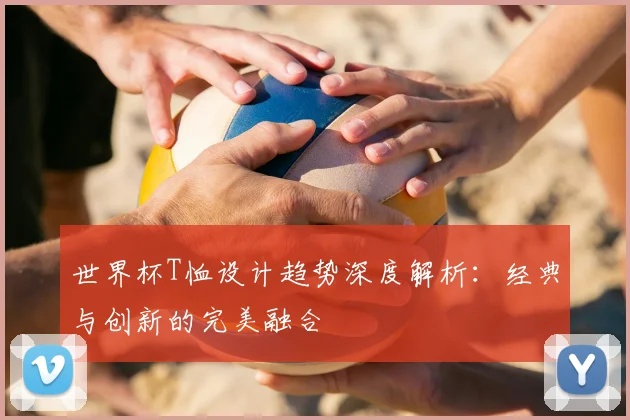 世界杯T恤设计趋势深度解析：经典与创新的完美融合