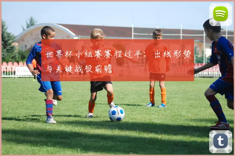 世界杯小组赛赛程过半：出线形势与关键战役前瞻