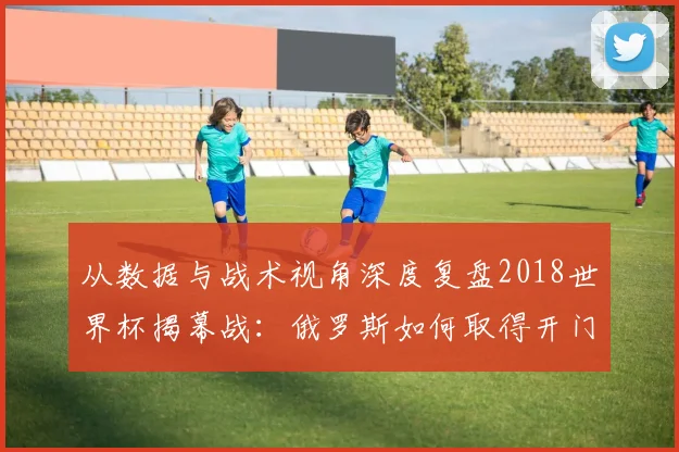 从数据与战术视角深度复盘2018世界杯揭幕战：俄罗斯如何取得开门红