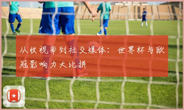从收视率到社交媒体：世界杯与欧冠影响力大比拼