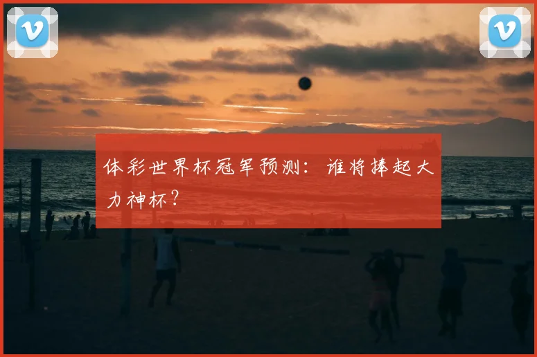 体彩世界杯冠军预测：谁将捧起大力神杯？