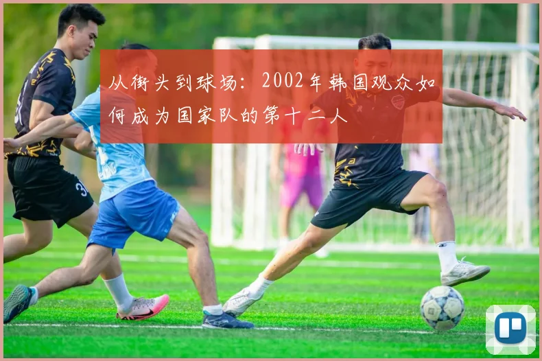 从街头到球场：2002年韩国观众如何成为国家队的第十二人