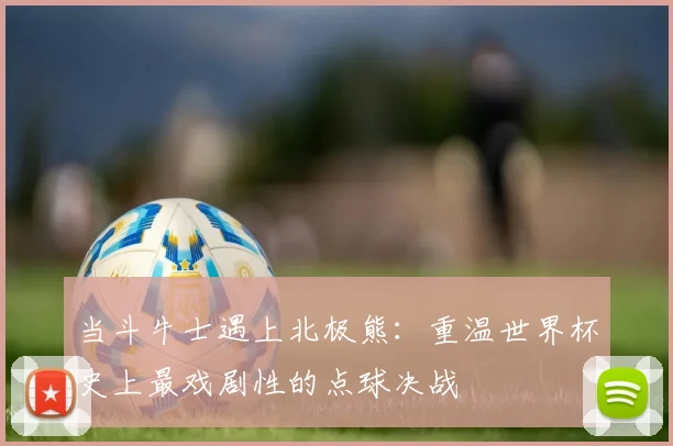 当斗牛士遇上北极熊:重温世界杯史上最戏剧性的点球决战