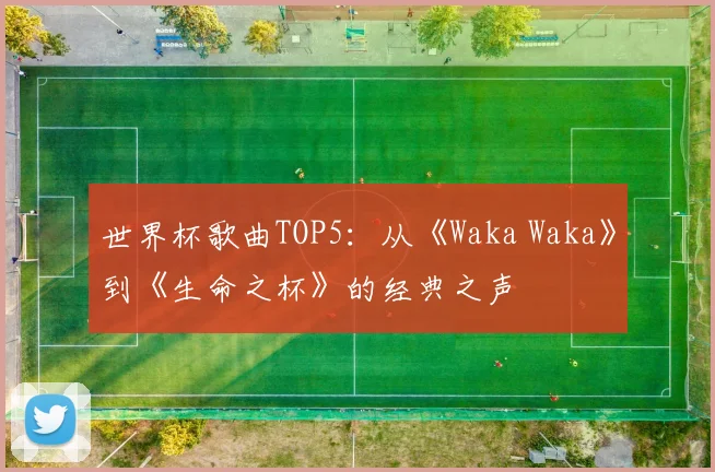 世界杯歌曲TOP5：从《Waka Waka》到《生命之杯》的经典之声