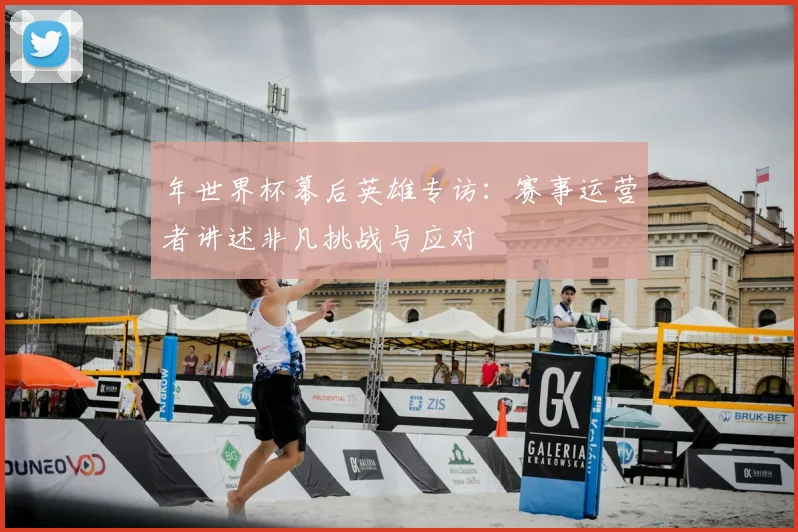 年世界杯幕后英雄专访:赛事运营者讲述非凡挑战与应对