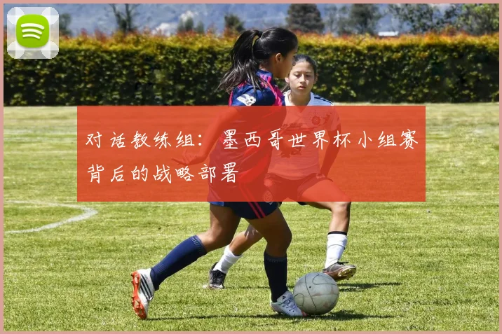 对话教练组:墨西哥世界杯小组赛背后的战略部署