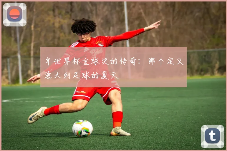 年世界杯金球奖的传奇：那个定义意大利足球的夏天