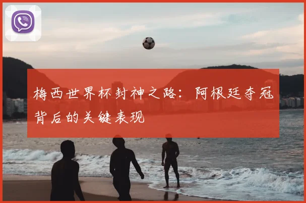 梅西世界杯封神之路：阿根廷夺冠背后的关键表现