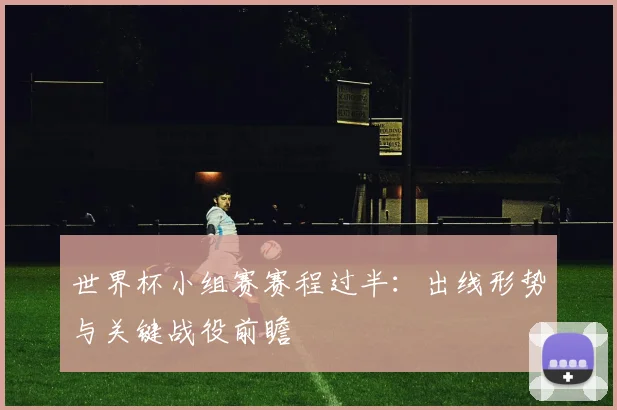 世界杯小组赛赛程过半：出线形势与关键战役前瞻