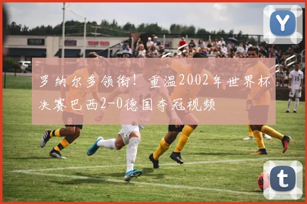 罗纳尔多领衔!重温2002年世界杯决赛巴西2-0德国夺冠视频