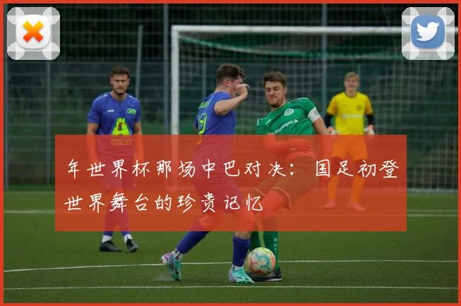 年世界杯那场中巴对决：国足初登世界舞台的珍贵记忆