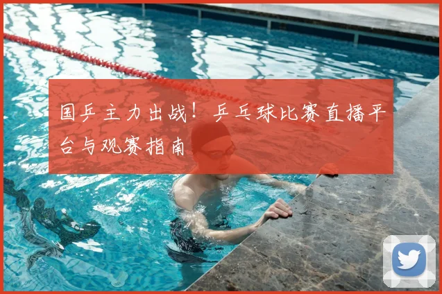 国乒主力出战！乒乓球比赛直播平台与观赛指南