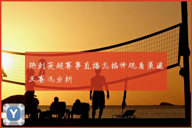 热刺英超赛事直播无插件观看渠道及赛况分析