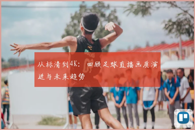 从标清到4K：回顾足球直播画质演进与未来趋势