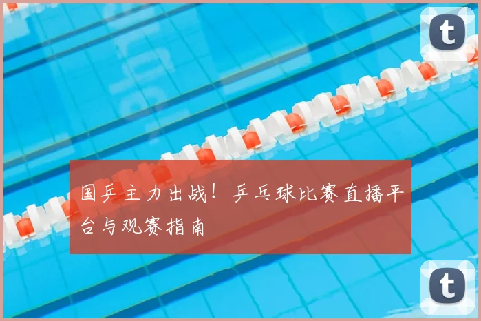 国乒主力出战！乒乓球比赛直播平台与观赛指南