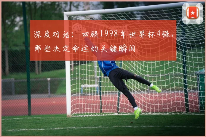 深度对话：回顾1998年世界杯4强，那些决定命运的关键瞬间